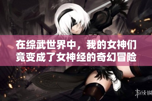 在综武世界中，我的女神们竟变成了女神经的奇幻冒险日记