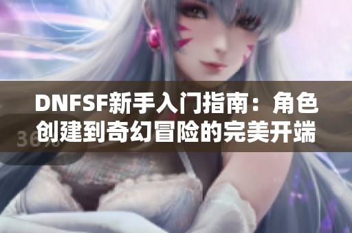 DNFSF新手入门指南：角色创建到奇幻冒险的完美开端