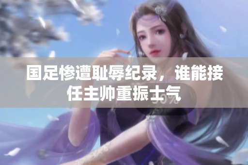 国足惨遭耻辱纪录，谁能接任主帅重振士气