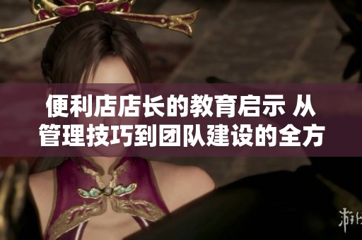 便利店店长的教育启示 从管理技巧到团队建设的全方位探索
