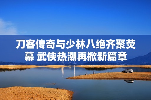 刀客传奇与少林八绝齐聚荧幕 武侠热潮再掀新篇章