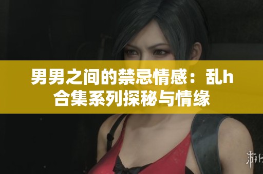 男男之间的禁忌情感：乱h合集系列探秘与情缘