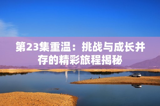 第23集重温：挑战与成长并存的精彩旅程揭秘