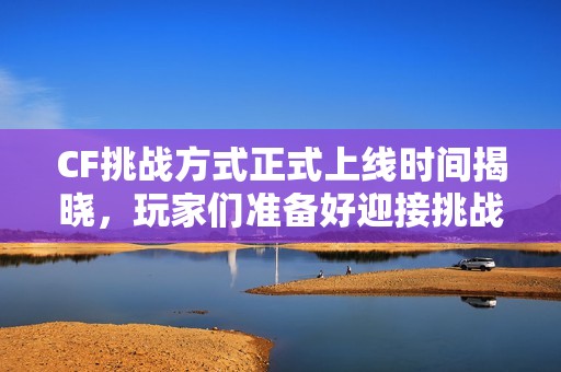 CF挑战方式正式上线时间揭晓，玩家们准备好迎接挑战了吗？