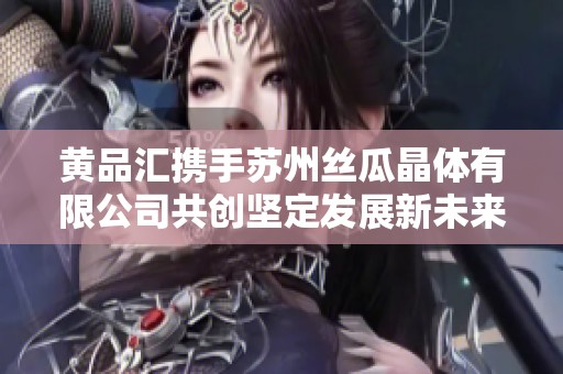 黄品汇携手苏州丝瓜晶体有限公司共创坚定发展新未来