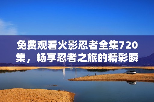 免费观看火影忍者全集720集，畅享忍者之旅的精彩瞬间