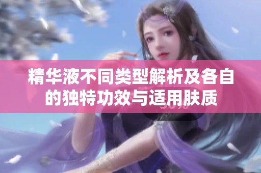 精华液不同类型解析及各自的独特功效与适用肤质