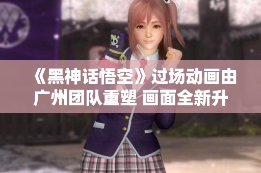 《黑神话悟空》过场动画由广州团队重塑 画面全新升级