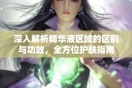 深入解析精华液区域的区别与功效，全方位护肤指南