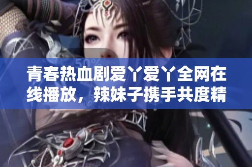 青春热血剧爱丫爱丫全网在线播放，辣妹子携手共度精彩时光