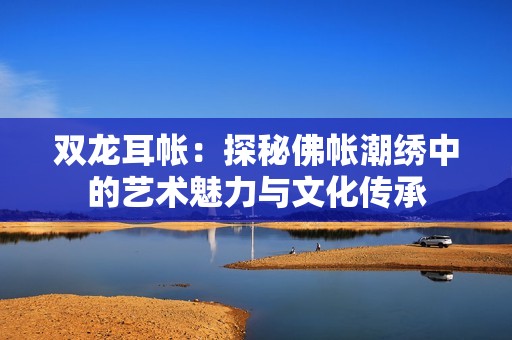 双龙耳帐：探秘佛帐潮绣中的艺术魅力与文化传承
