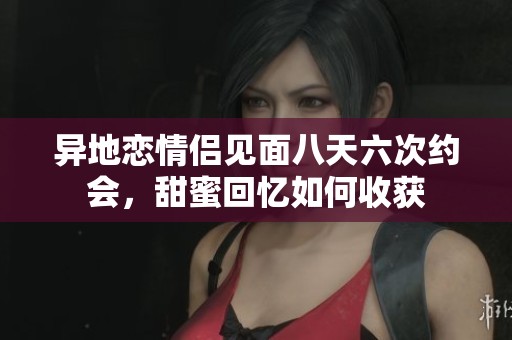 异地恋情侣见面八天六次约会，甜蜜回忆如何收获