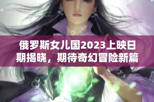 俄罗斯女儿国2023上映日期揭晓，期待奇幻冒险新篇章