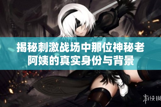 揭秘刺激战场中那位神秘老阿姨的真实身份与背景