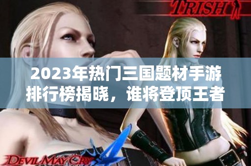2023年热门三国题材手游排行榜揭晓，谁将登顶王者之位