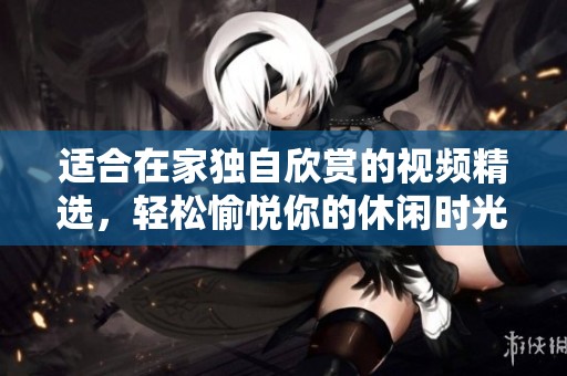 适合在家独自欣赏的视频精选，轻松愉悦你的休闲时光