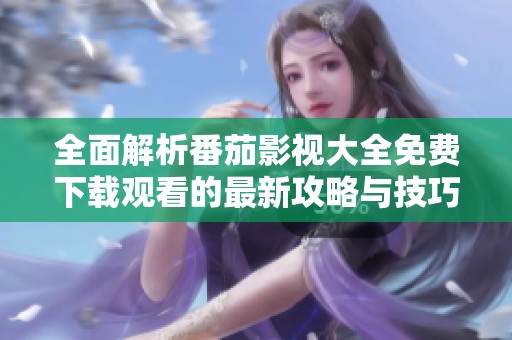 全面解析番茄影视大全免费下载观看的最新攻略与技巧