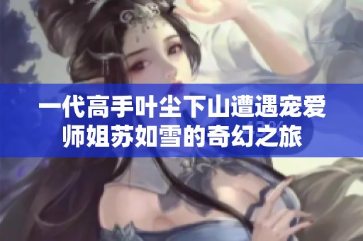 一代高手叶尘下山遭遇宠爱师姐苏如雪的奇幻之旅