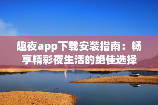趣夜app下载安装指南：畅享精彩夜生活的绝佳选择
