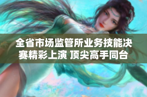 全省市场监管所业务技能决赛精彩上演 顶尖高手同台竞技