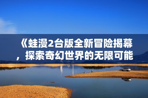 《蛙漫2台版全新冒险揭幕，探索奇幻世界的无限可能》