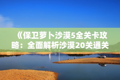 《保卫萝卜沙漠5全关卡攻略：全面解析沙漠20关通关技巧》