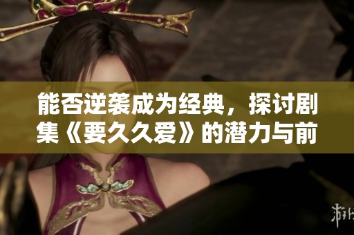 能否逆袭成为经典，探讨剧集《要久久爱》的潜力与前景