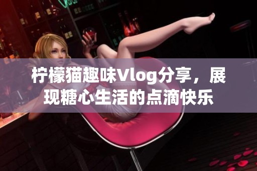 柠檬猫趣味Vlog分享，展现糖心生活的点滴快乐