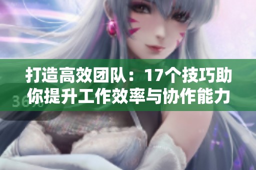 打造高效团队：17个技巧助你提升工作效率与协作能力
