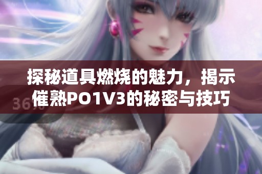 探秘道具燃烧的魅力，揭示催熟PO1V3的秘密与技巧