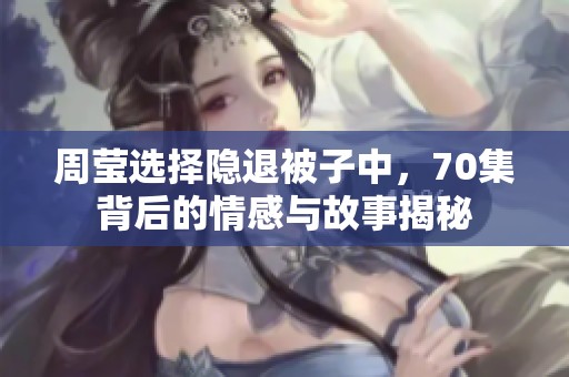 周莹选择隐退被子中，70集背后的情感与故事揭秘