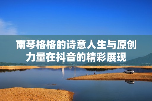 南琴格格的诗意人生与原创力量在抖音的精彩展现
