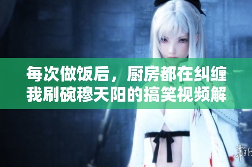 每次做饭后，厨房都在纠缠我刷碗穆天阳的搞笑视频解析