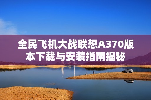 全民飞机大战联想A370版本下载与安装指南揭秘