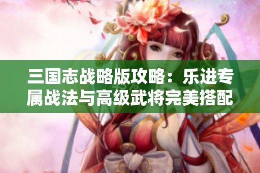 三国志战略版攻略：乐进专属战法与高级武将完美搭配解析