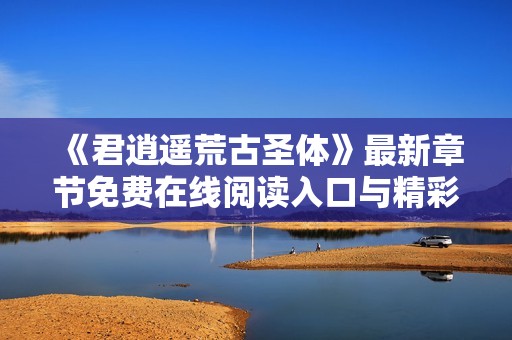 《君逍遥荒古圣体》最新章节免费在线阅读入口与精彩内容解析