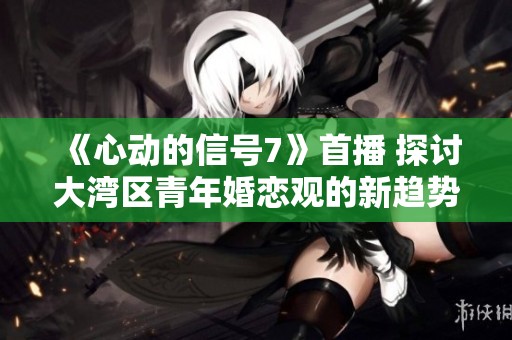 《心动的信号7》首播 探讨大湾区青年婚恋观的新趋势