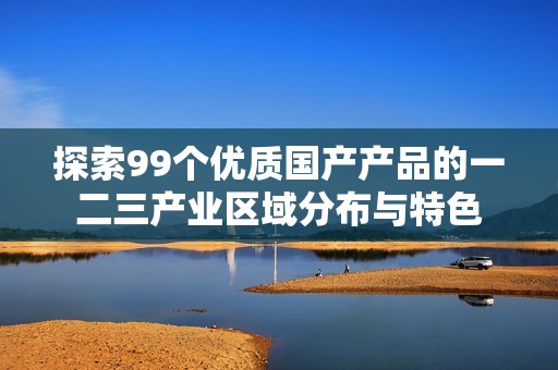 探索99个优质国产产品的一二三产业区域分布与特色