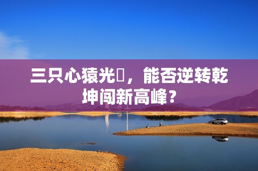 三只心猿光臨，能否逆转乾坤闯新高峰？