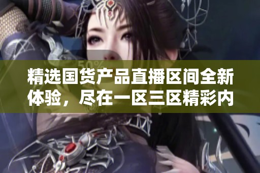 精选国货产品直播区间全新体验，尽在一区三区精彩内容