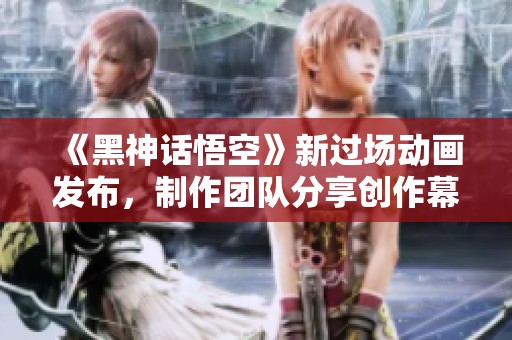 《黑神话悟空》新过场动画发布，制作团队分享创作幕后精彩故事