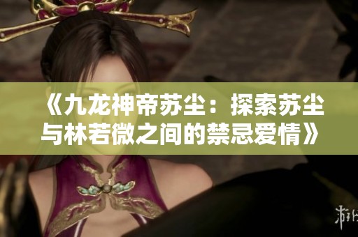 《九龙神帝苏尘：探索苏尘与林若微之间的禁忌爱情》
