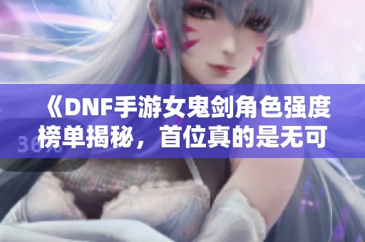 《DNF手游女鬼剑角色强度榜单揭秘，首位真的是无可争议》