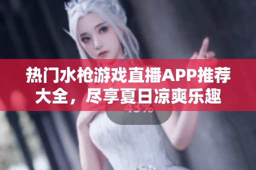 热门水枪游戏直播APP推荐大全，尽享夏日凉爽乐趣