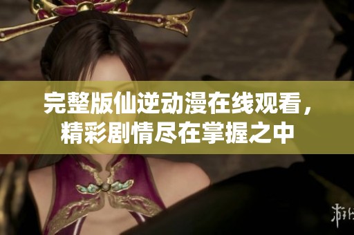 完整版仙逆动漫在线观看，精彩剧情尽在掌握之中