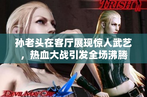孙老头在客厅展现惊人武艺，热血大战引发全场沸腾