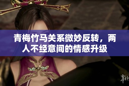 青梅竹马关系微妙反转，两人不经意间的情感升级