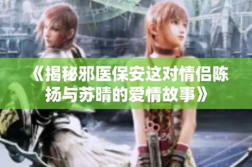 《揭秘邪医保安这对情侣陈扬与苏晴的爱情故事》