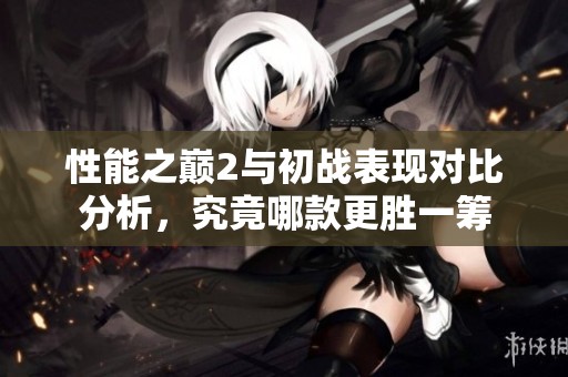 性能之巅2与初战表现对比分析，究竟哪款更胜一筹