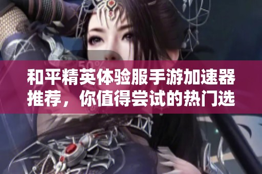和平精英体验服手游加速器推荐，你值得尝试的热门选择